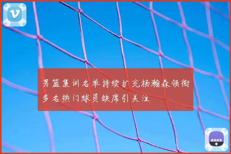 男篮集训名单持续扩充杨瀚森领衔多名热门球员缺席引关注