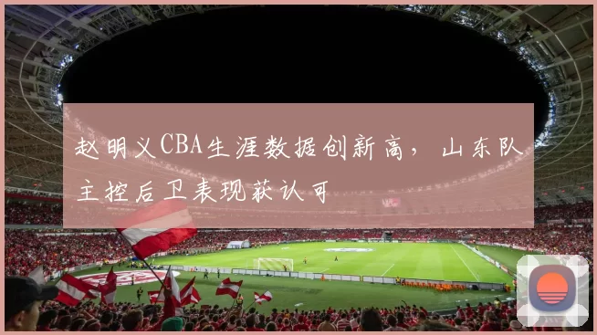 赵明义CBA生涯数据创新高，山东队主控后卫表现获认可