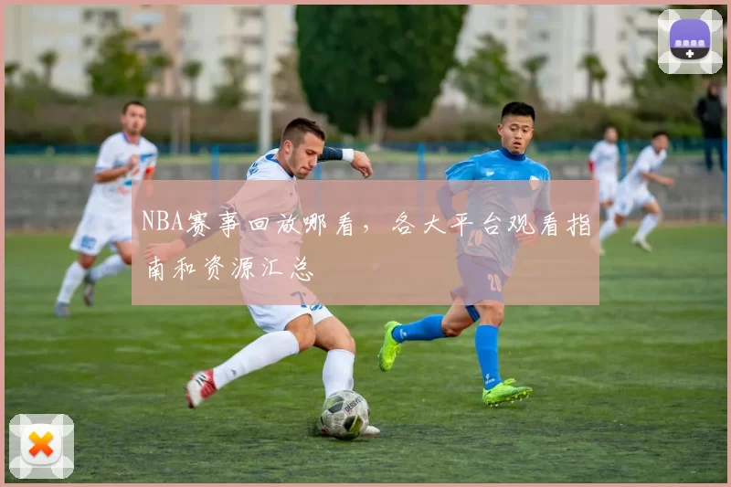 NBA赛事回放哪看，各大平台观看指南和资源汇总