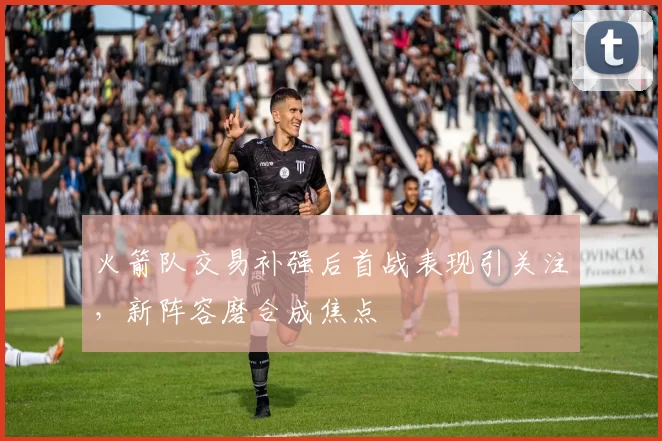 火箭队交易补强后首战表现引关注，新阵容磨合成焦点